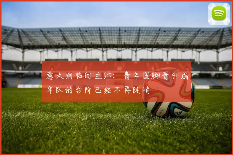 意大利临时主帅：青年国脚晋升成年队的台阶已经不再陡峭