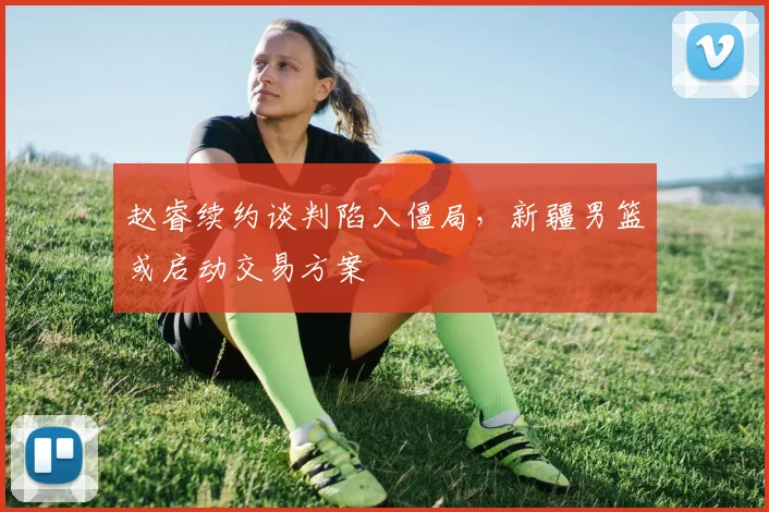 赵睿续约谈判陷入僵局,新疆男篮或启动交易方案