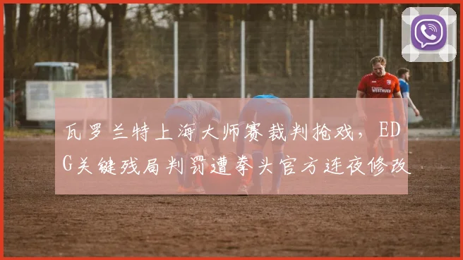 瓦罗兰特上海大师赛裁判抢戏,EDG关键残局判罚遭拳头官方连夜修改